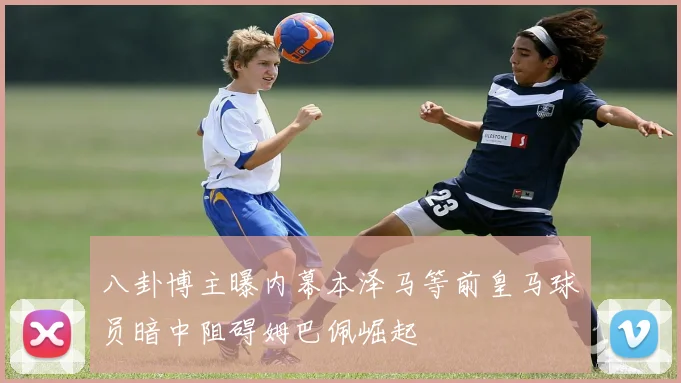 八卦博主曝内幕本泽马等前皇马球员暗中阻碍姆巴佩崛起