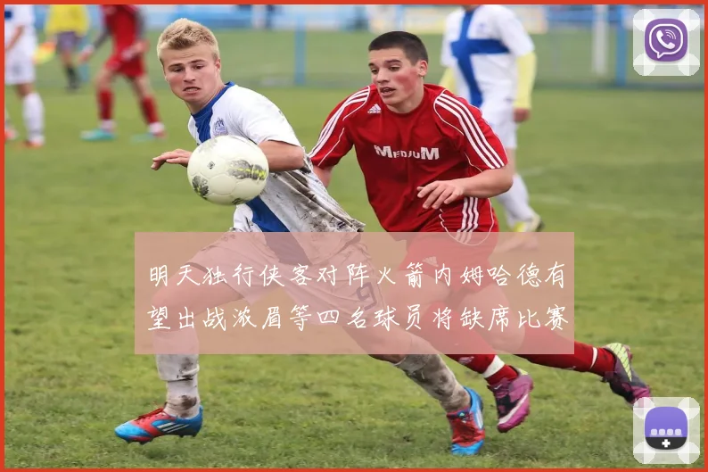 明天独行侠客对阵火箭内姆哈德有望出战浓眉等四名球员将缺席比赛