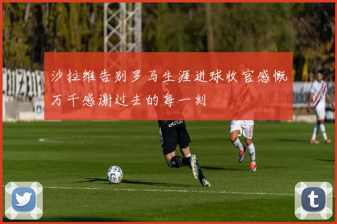 沙拉维告别罗马生涯进球收官感慨万千感谢过去的每一刻