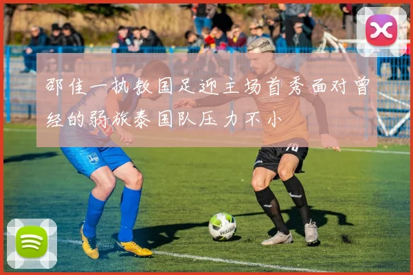 邵佳一执教国足迎主场首秀面对曾经的弱旅泰国队压力不小