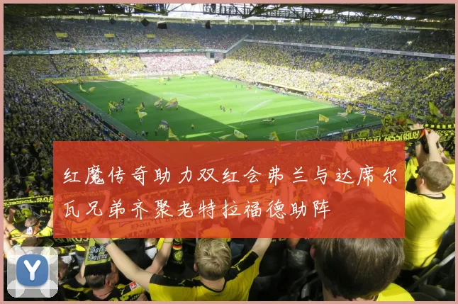红魔传奇助力双红会弗兰与达席尔瓦兄弟齐聚老特拉福德助阵