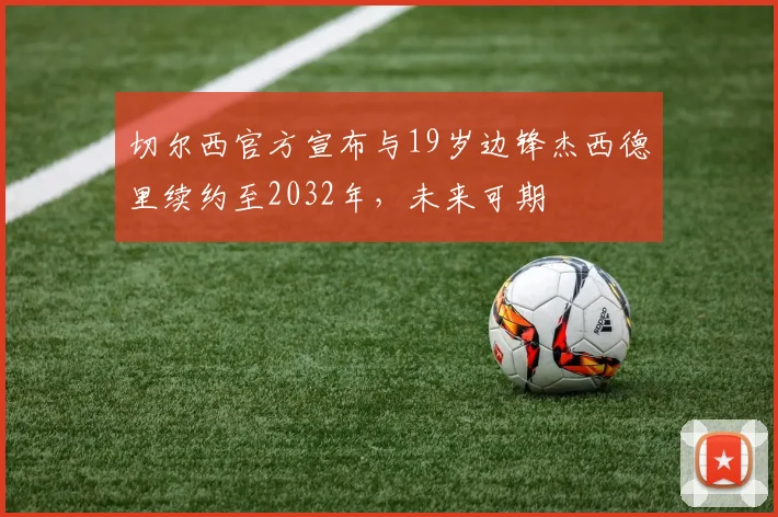 切尔西官方宣布与19岁边锋杰西德里续约至2032年，未来可期