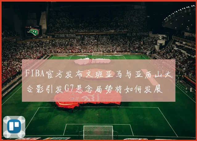FIBA官方发布文班亚马与亚历山大合影引发G7悬念局势将如何发展