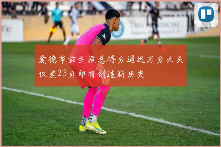 爱德华兹生涯总得分逼近万分大关仅差23分即将创造新历史
