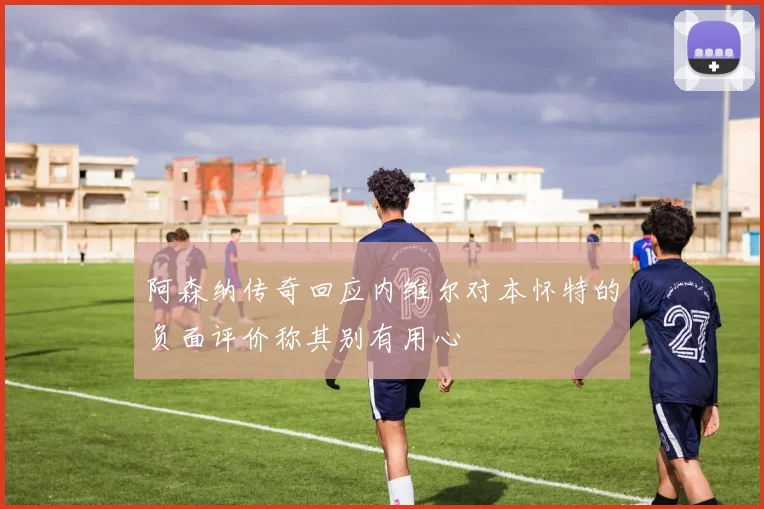 阿森纳传奇回应内维尔对本怀特的负面评价称其别有用心
